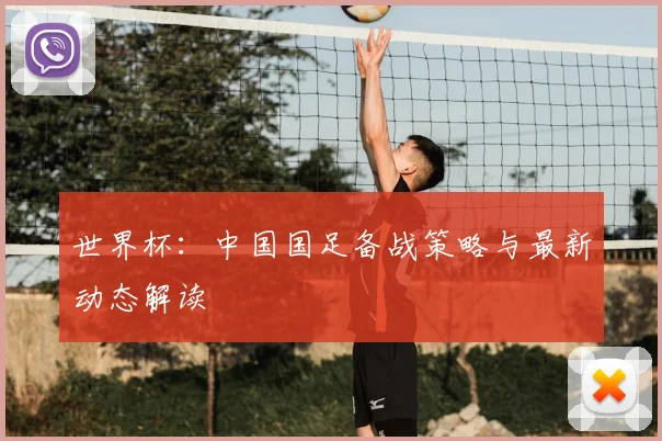 世界杯:中国国足备战策略与最新动态解读