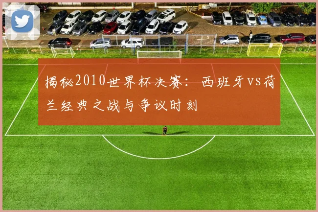 揭秘2010世界杯决赛：西班牙vs荷兰经典之战与争议时刻